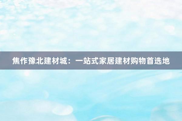 焦作豫北建材城：一站式家居建材购物首选地