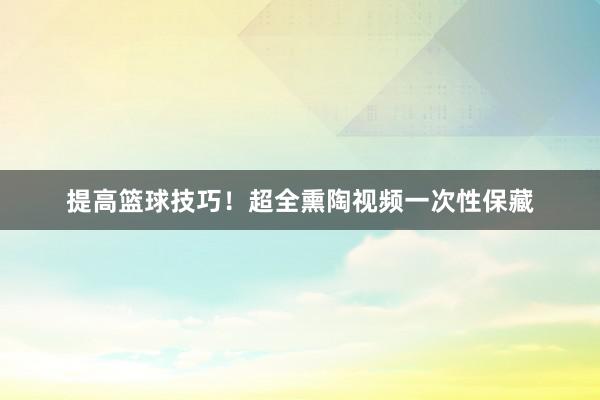 提高篮球技巧！超全熏陶视频一次性保藏