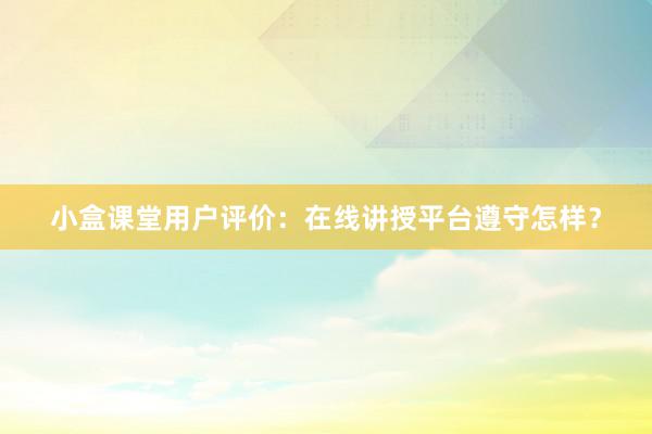 小盒课堂用户评价：在线讲授平台遵守怎样？